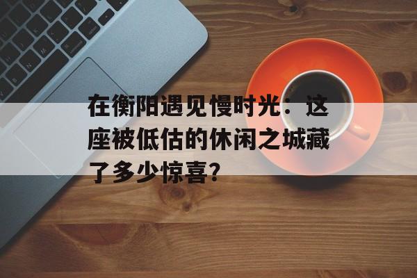 在衡阳遇见慢时光：这座被低估的休闲之城藏了多少惊喜？-第1张图片-