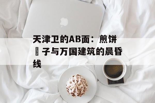 天津卫的AB面：煎饼馃子与万国建筑的晨昏线-第1张图片-