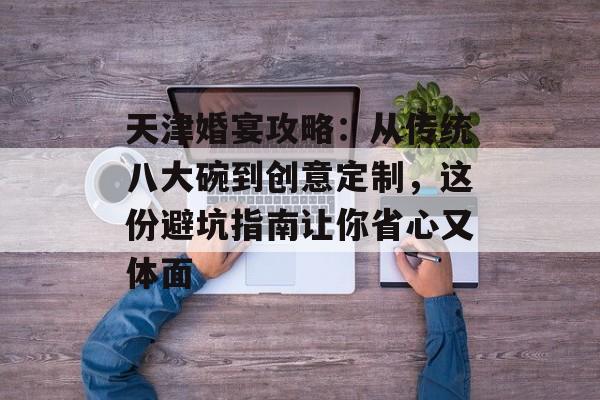 天津婚宴攻略：从传统八大碗到创意定制，这份避坑指南让你省心又体面-第1张图片-