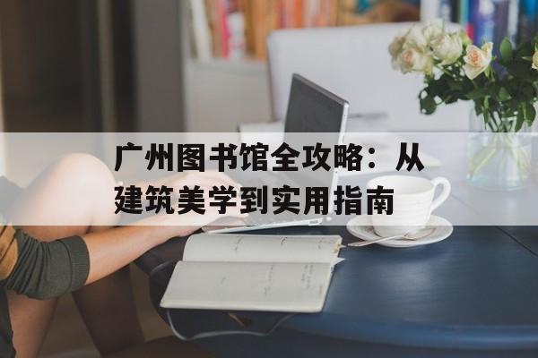 广州图书馆全攻略：从建筑美学到实用指南-第1张图片-