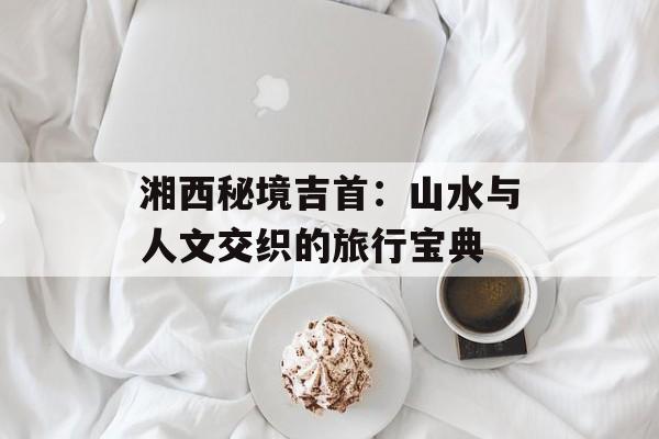 湘西秘境吉首：山水与人文交织的旅行宝典-第1张图片-