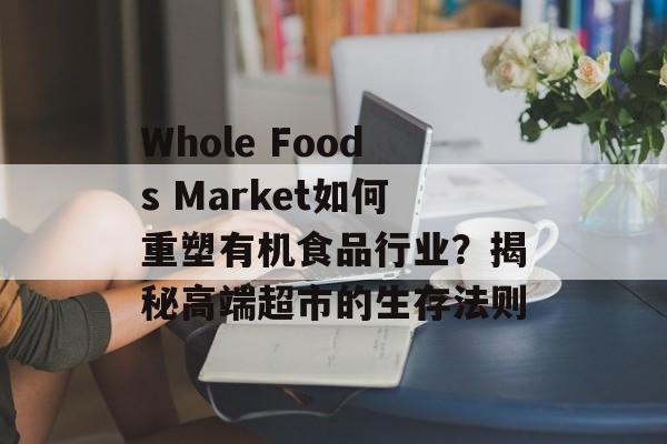 Whole Foods Market如何重塑有机食品行业？揭秘高端超市的生存法则-第1张图片-