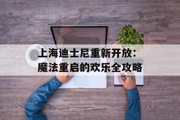 上海迪士尼重新开放：魔法重启的欢乐全攻略-第1张图片-