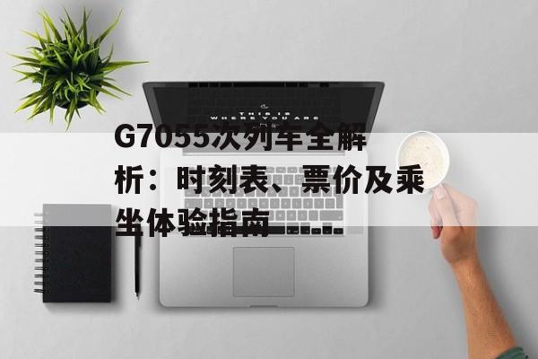 G7055次列车全解析：时刻表、票价及乘坐体验指南-第1张图片-