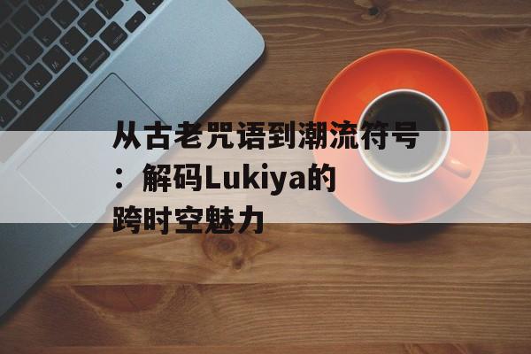 从古老咒语到潮流符号：解码Lukiya的跨时空魅力-第1张图片-