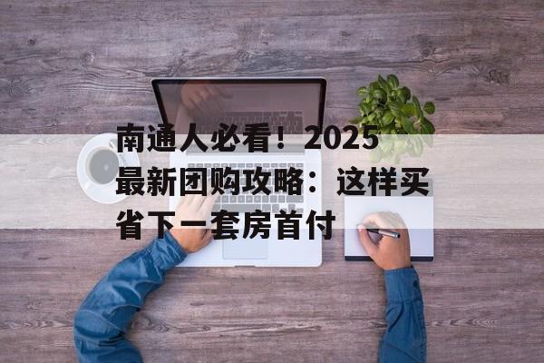 南通人必看！2025最新团购攻略：这样买省下一套房首付-第1张图片-