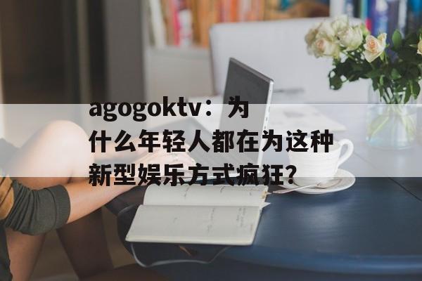 agogoktv：为什么年轻人都在为这种新型娱乐方式疯狂？-第1张图片-