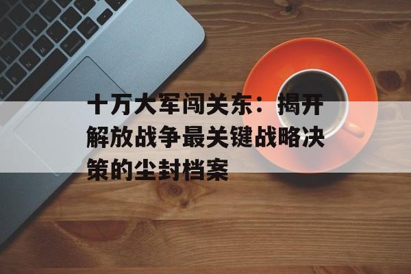 十万大军闯关东：揭开解放战争最关键战略决策的尘封档案-第1张图片-