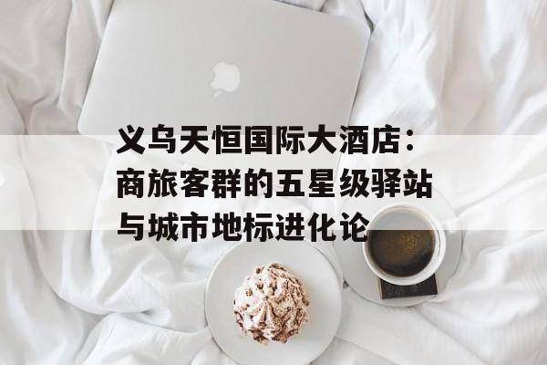 义乌天恒国际大酒店：商旅客群的五星级驿站与城市地标进化论-第1张图片-