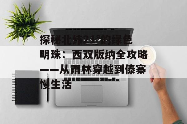 探秘北纬21°的绿色明珠：西双版纳全攻略——从雨林穿越到傣寨慢生活-第1张图片-