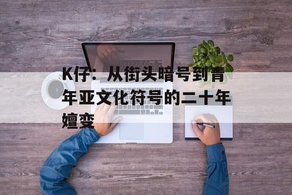 K仔：从街头暗号到青年亚文化符号的二十年嬗变-第1张图片-