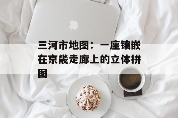 三河市地图：一座镶嵌在京畿走廊上的立体拼图-第1张图片-