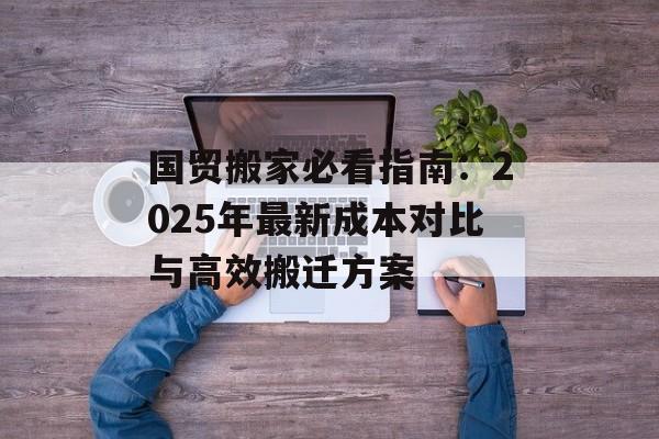 国贸搬家必看指南：2025年最新成本对比与高效搬迁方案-第1张图片-