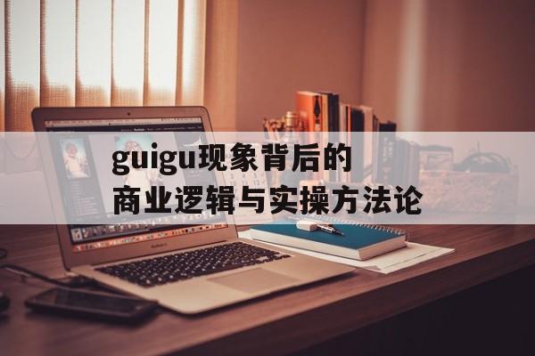 guigu现象背后的商业逻辑与实操方法论-第1张图片-