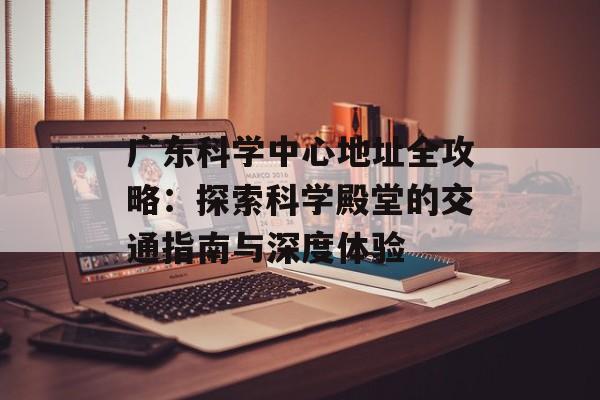 广东科学中心地址全攻略：探索科学殿堂的交通指南与深度体验-第1张图片-