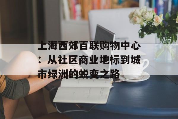 上海西郊百联购物中心：从社区商业地标到城市绿洲的蜕变之路-第1张图片-