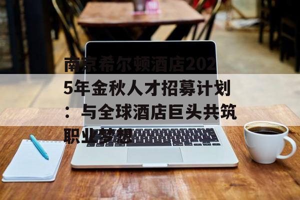 南京希尔顿酒店2025年金秋人才招募计划：与全球酒店巨头共筑职业梦想-第1张图片-