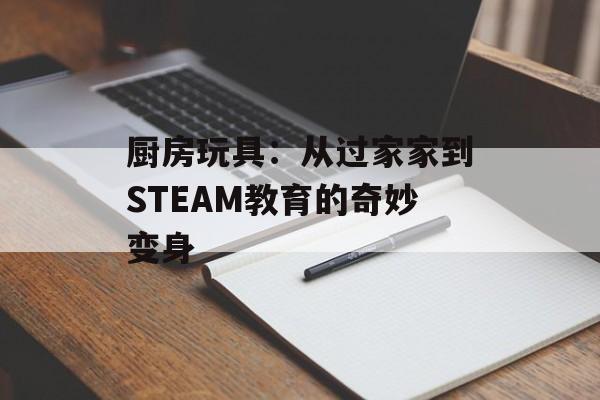 厨房玩具：从过家家到STEAM教育的奇妙变身-第1张图片-