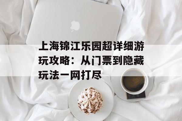 上海锦江乐园超详细游玩攻略：从门票到隐藏玩法一网打尽-第1张图片-