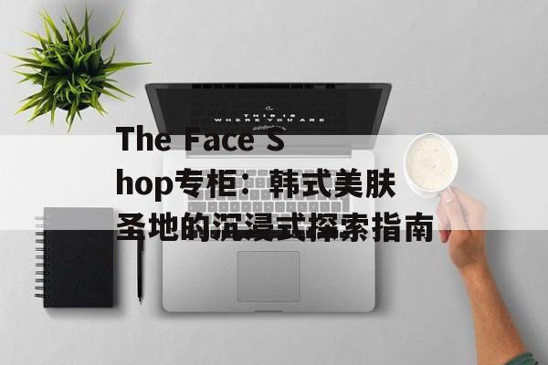 The Face Shop专柜：韩式美肤圣地的沉浸式探索指南-第1张图片-