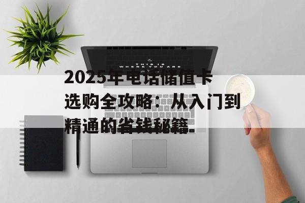 2025年电话储值卡选购全攻略：从入门到精通的省钱秘籍-第1张图片-