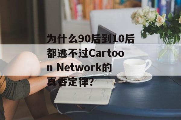 为什么90后到10后都逃不过Cartoon Network的真香定律？-第1张图片-