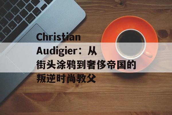 Christian Audigier：从街头涂鸦到奢侈帝国的叛逆时尚教父-第1张图片-