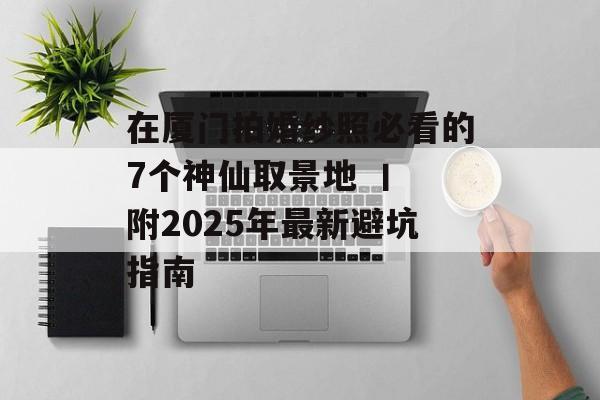 在厦门拍婚纱照必看的7个神仙取景地 丨 附2025年最新避坑指南-第1张图片-