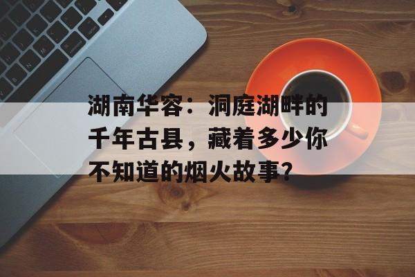 湖南华容：洞庭湖畔的千年古县，藏着多少你不知道的烟火故事？-第1张图片-