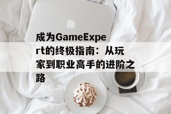成为GameExpert的终极指南：从玩家到职业高手的进阶之路-第1张图片-
