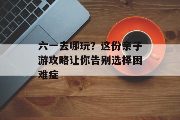 六一去哪玩？这份亲子游攻略让你告别选择困难症-第1张图片-