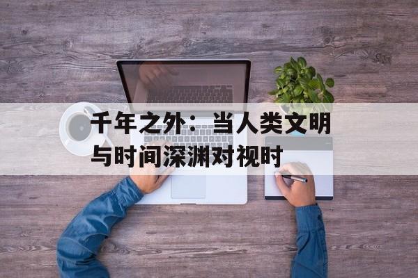 千年之外：当人类文明与时间深渊对视时-第1张图片-