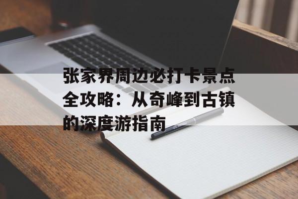 张家界周边必打卡景点全攻略：从奇峰到古镇的深度游指南-第1张图片-
