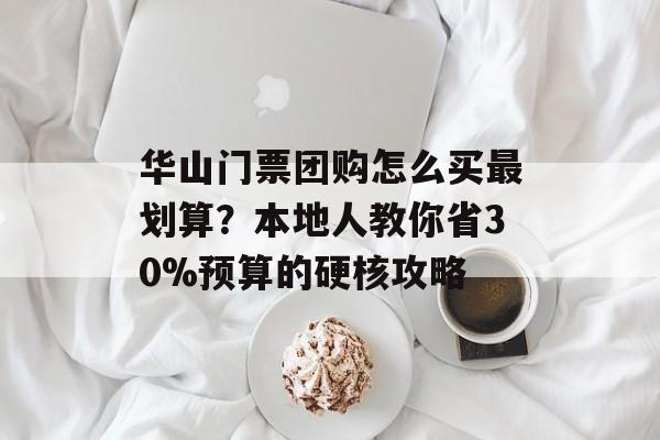 华山门票团购怎么买最划算？本地人教你省30%预算的硬核攻略-第1张图片-