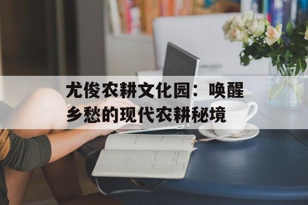 尤俊农耕文化园：唤醒乡愁的现代农耕秘境-第1张图片-
