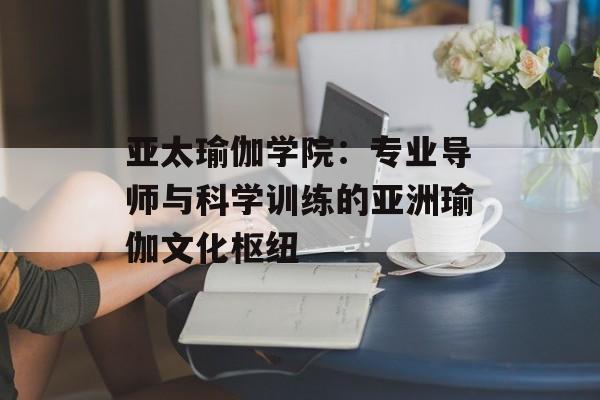 亚太瑜伽学院：专业导师与科学训练的亚洲瑜伽文化枢纽-第1张图片-