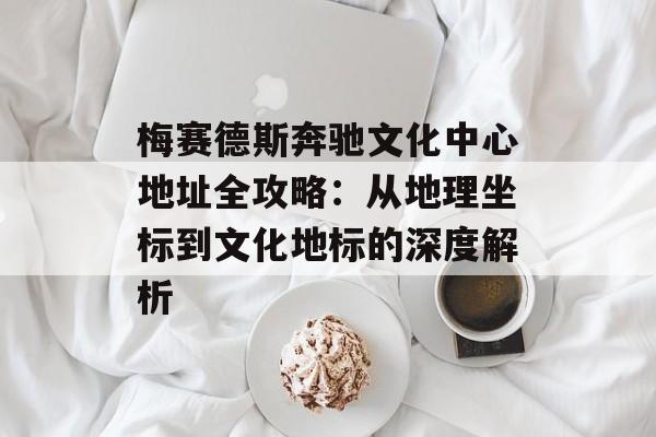 梅赛德斯奔驰文化中心地址全攻略：从地理坐标到文化地标的深度解析-第1张图片-