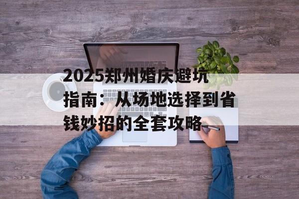 2025郑州婚庆避坑指南：从场地选择到省钱妙招的全套攻略-第1张图片-
