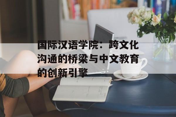 国际汉语学院：跨文化沟通的桥梁与中文教育的创新引擎-第1张图片-