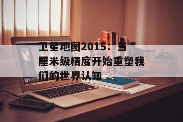 卫星地图2015：当厘米级精度开始重塑我们的世界认知-第1张图片-