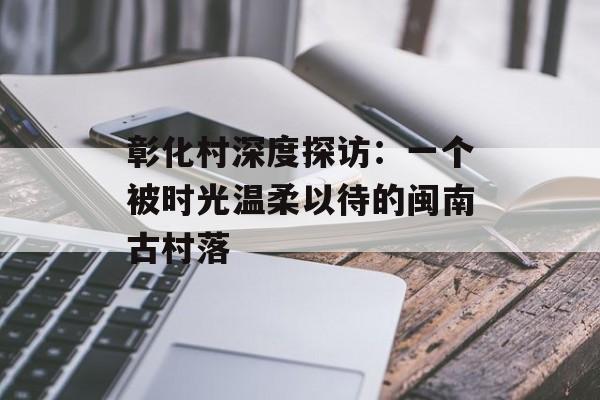 彰化村深度探访：一个被时光温柔以待的闽南古村落-第1张图片-