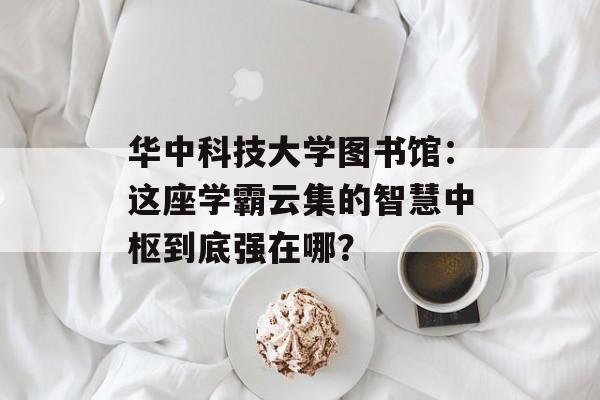 华中科技大学图书馆：这座学霸云集的智慧中枢到底强在哪？-第1张图片-