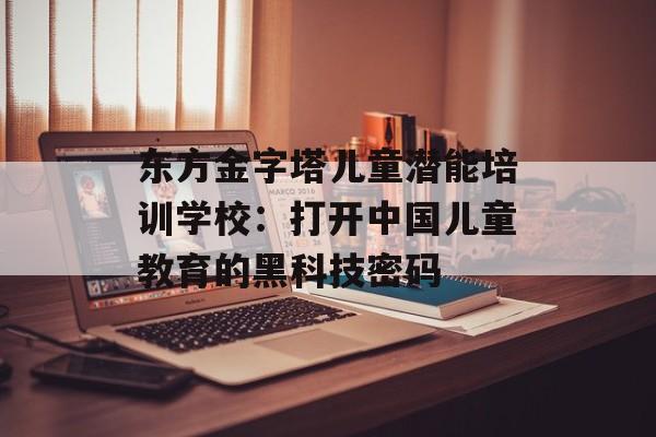 东方金字塔儿童潜能培训学校：打开中国儿童教育的黑科技密码-第1张图片-