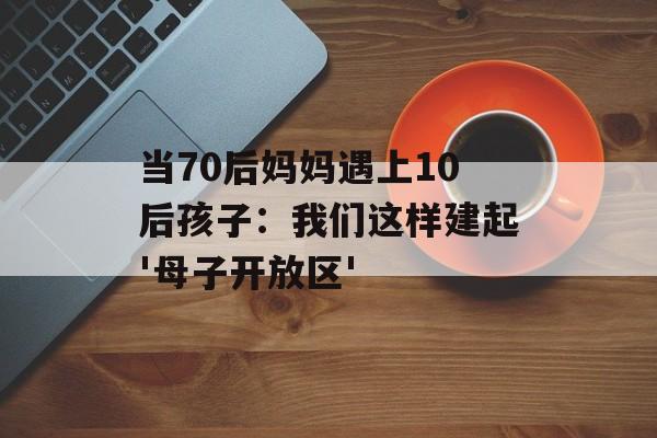 当70后妈妈遇上10后孩子：我们这样建起'母子开放区'-第1张图片-