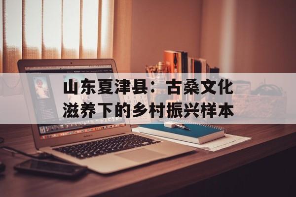 山东夏津县：古桑文化滋养下的乡村振兴样本-第1张图片-