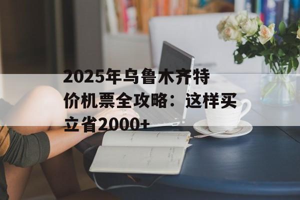 2025年乌鲁木齐特价机票全攻略：这样买立省2000+-第1张图片-