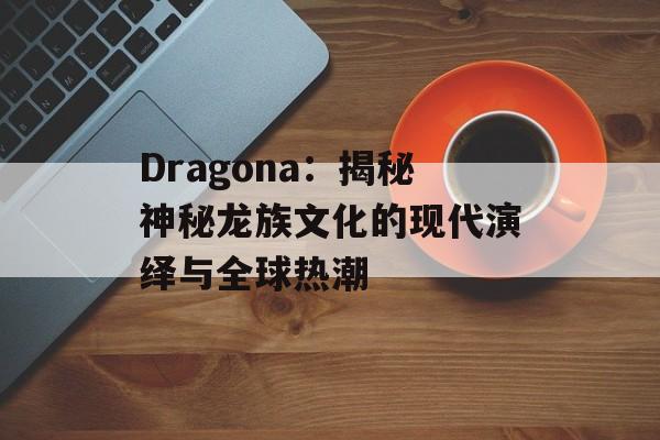 Dragona：揭秘神秘龙族文化的现代演绎与全球热潮-第1张图片-