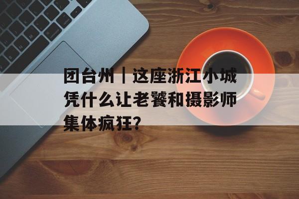 团台州｜这座浙江小城凭什么让老饕和摄影师集体疯狂？-第1张图片-