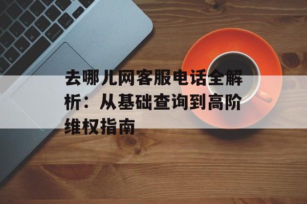 去哪儿网客服电话全解析：从基础查询到高阶维权指南-第1张图片-