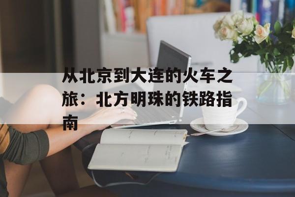 从北京到大连的火车之旅：北方明珠的铁路指南-第1张图片-